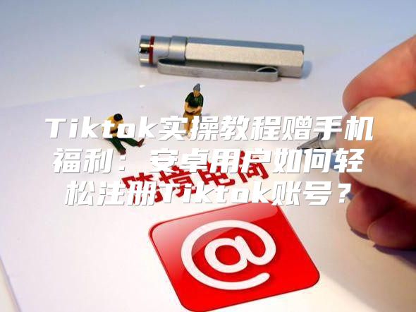 Tiktok实操教程赠手机福利：安卓用户如何轻松注册Tiktok账号？