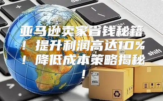亚马逊卖家省钱秘籍！提升利润高达10%！降低成本策略揭秘！