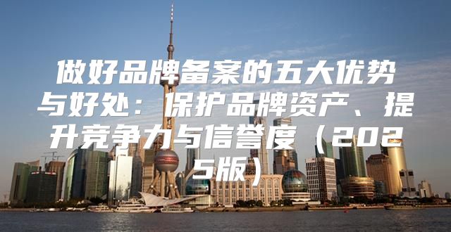 做好品牌备案的五大优势与好处：保护品牌资产、提升竞争力与信誉度2025版