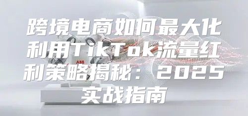 跨境电商如何最大化利用TikTok流量红利策略揭秘：2025实战指南