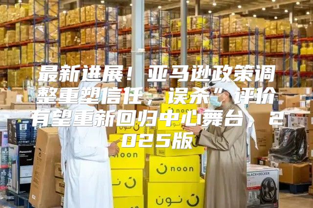 最新进展！亚马逊政策调整重塑信任，误杀”评价有望重新回归中心舞台，2025版