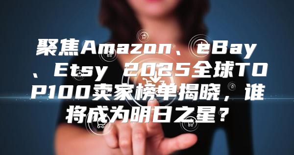 聚焦Amazon、eBay、Etsy 2025全球TOP100卖家榜单揭晓，谁将成为明日之星？
