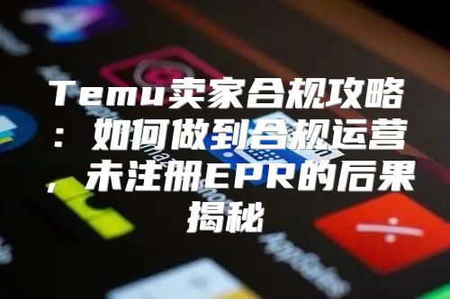 Temu卖家合规攻略：如何做到合规运营，未注册EPR的后果揭秘