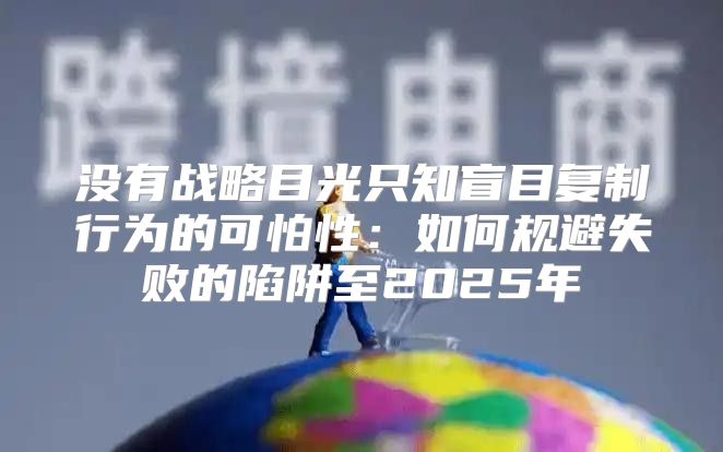 没有战略目光只知盲目复制行为的可怕性：如何规避失败的陷阱至2025年