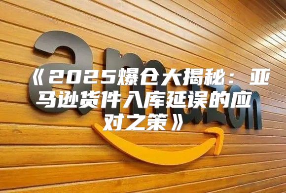 2025爆仓大揭秘：亚马逊货件入库延误的应对之策