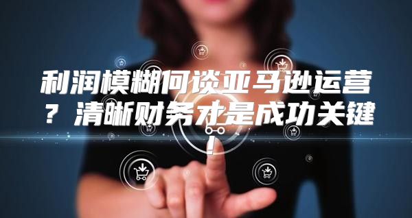 利润模糊何谈亚马逊运营？清晰财务才是成功关键！