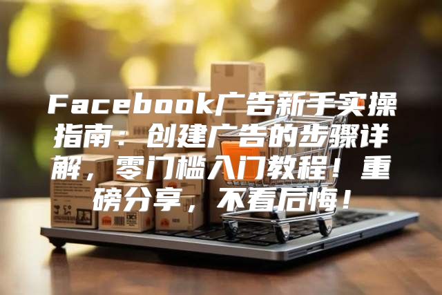 Facebook广告新手实操指南：创建广告的步骤详解，零门槛入门教程！重磅分享，不看后悔！