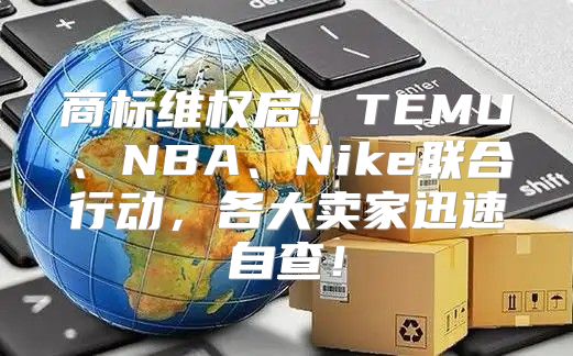 商标维权启！TEMU、NBA、Nike联合行动，各大卖家迅速自查！