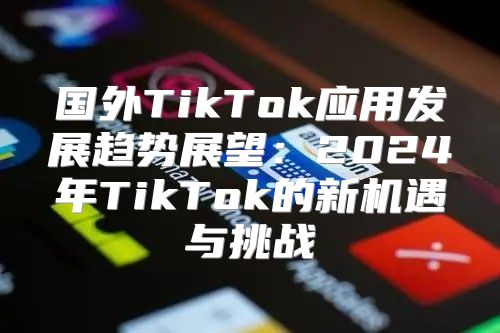 国外TikTok应用发展趋势展望：2025年TikTok的新机遇与挑战