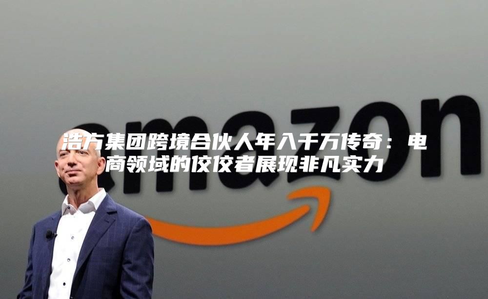 浩方集团跨境合伙人年入千万传奇：电商领域的佼佼者展现非凡实力