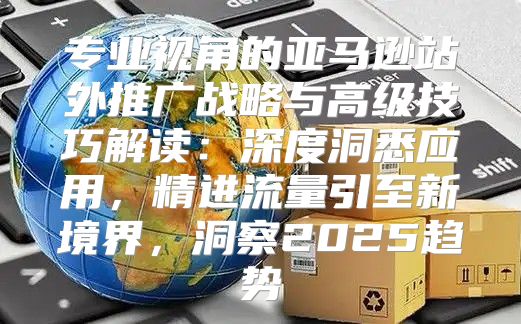 专业视角的亚马逊站外推广战略与高级技巧解读：深度洞悉应用，精进流量引至新境界，洞察2025趋势