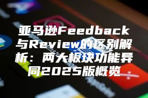 亚马逊Feedback与Review的区别解析：两大板块功能异同2025版概览