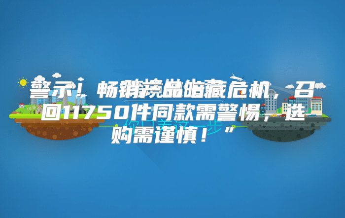 警示！畅销产品暗藏危机，召回11750件同款需警惕，选购需谨慎！”