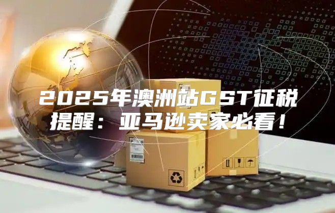 2025年澳洲站GST征税提醒：亚马逊卖家必看！