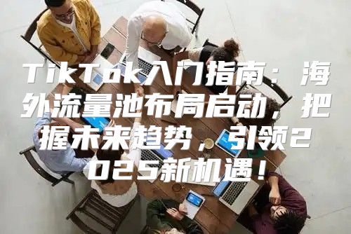 TikTok入门指南：海外流量池布局启动，把握未来趋势，引领2025新机遇！