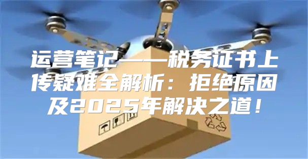 运营笔记——税务证书上传疑难全解析：拒绝原因及2025年解决之道！