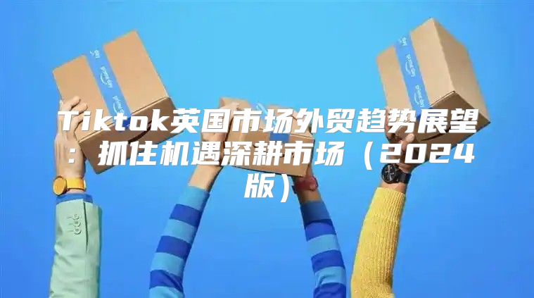 Tiktok英国市场外贸趋势展望：抓住机遇深耕市场2025版
