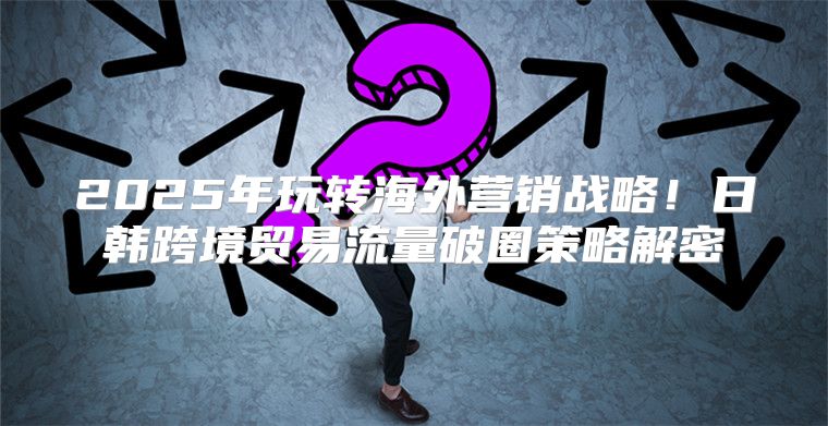 2025年玩转海外营销战略！日韩跨境贸易流量破圈策略解密