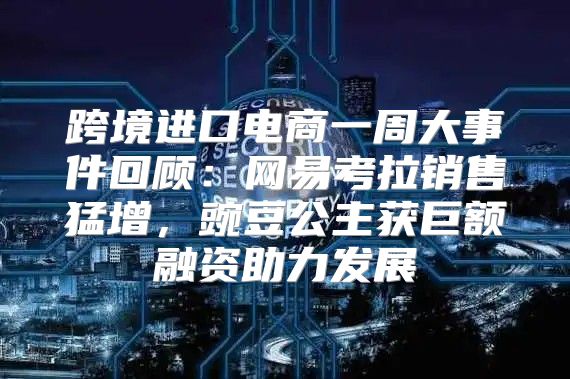 跨境进口电商一周大事件回顾：网易考拉销售猛增，豌豆公主获巨额融资助力发展