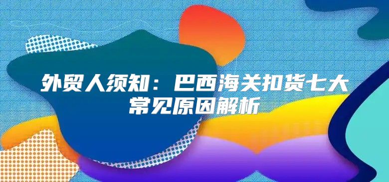 外贸人须知：巴西海关扣货七大常见原因解析