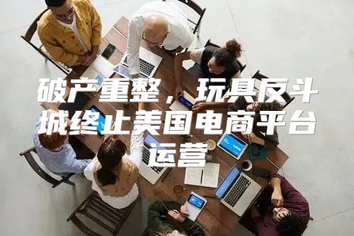 破产重整，玩具反斗城终止美国电商平台运营