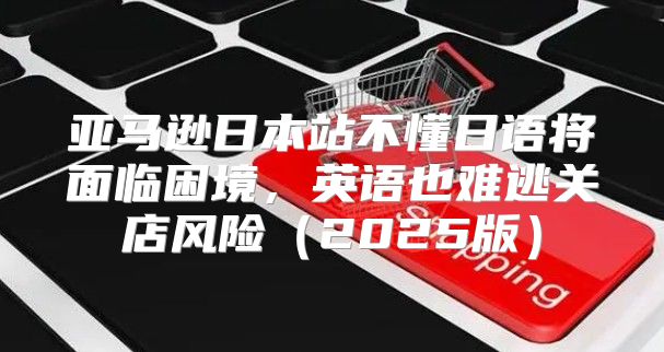 亚马逊日本站不懂日语将面临困境，英语也难逃关店风险2025版
