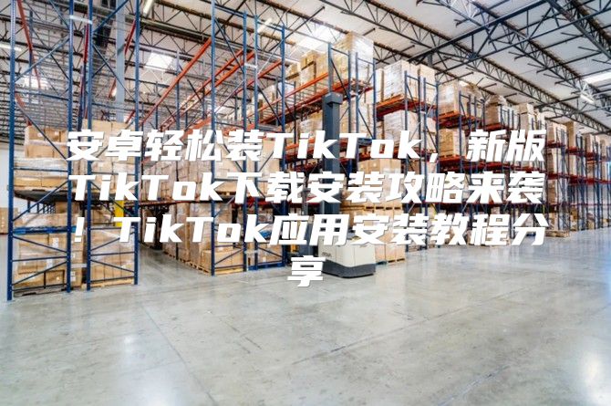安卓轻松装TikTok，新版TikTok下载安装攻略来袭！TikTok应用安装教程分享
