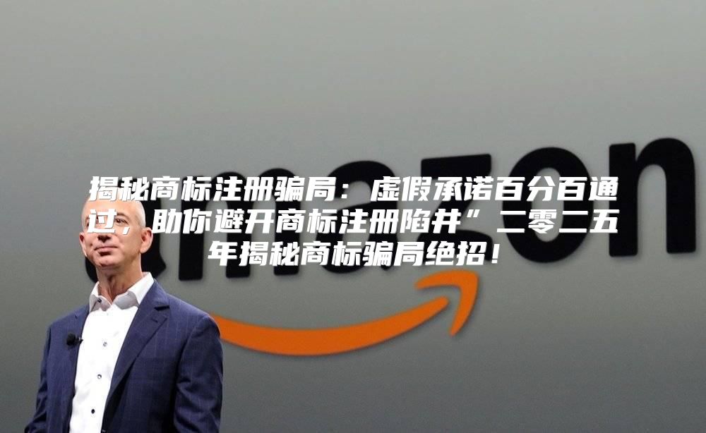 揭秘商标注册骗局：虚假承诺百分百通过，助你避开商标注册陷井”二零二五年揭秘商标骗局绝招！