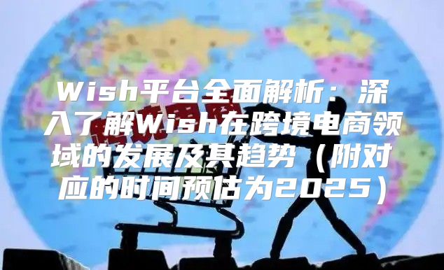 Wish平台全面解析：深入了解Wish在跨境电商领域的发展及其趋势附对应的时间预估为2025