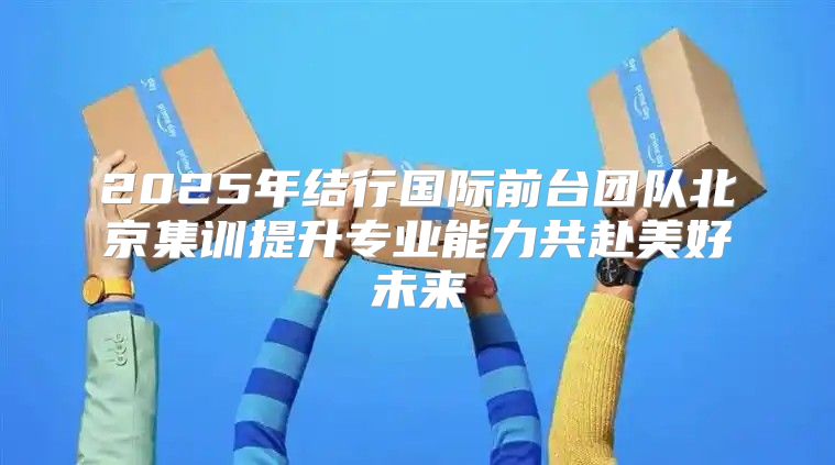 2025年结行国际前台团队北京集训提升专业能力共赴美好未来