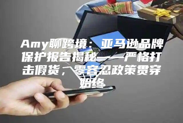 Amy聊跨境：亚马逊品牌保护报告揭秘——严格打击假货，零容忍政策贯穿始终