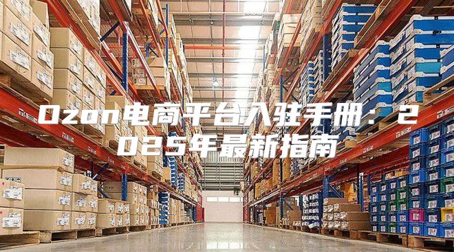 Ozon电商平台入驻手册：2025年最新指南