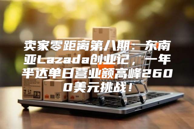 卖家零距离第八期：东南亚Lazada创业记，一年半达单日营业额高峰2600美元挑战！