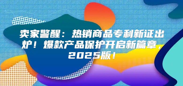 卖家警醒：热销商品专利新证出炉！爆款产品保护开启新篇章，2025版！