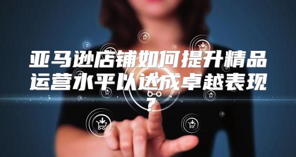 亚马逊店铺如何提升精品运营水平以达成卓越表现？