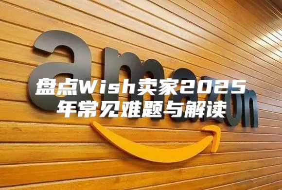 盘点Wish卖家2025年常见难题与解读