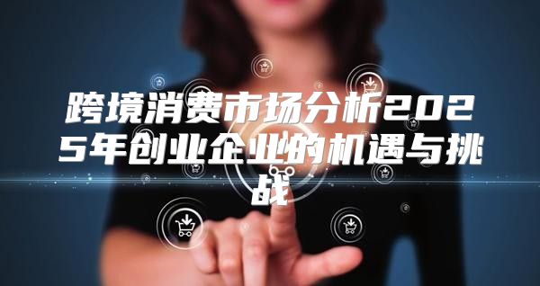 跨境消费市场分析2025年创业企业的机遇与挑战