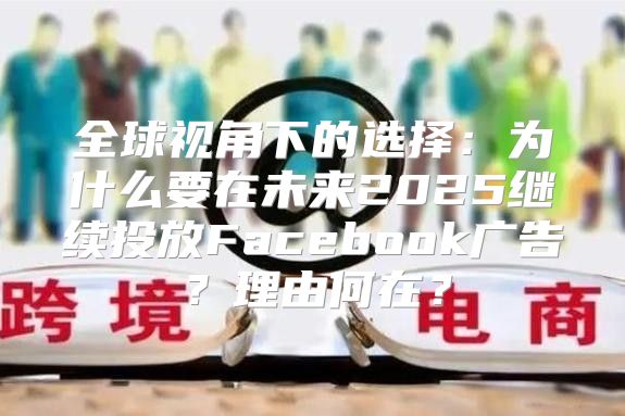 全球视角下的选择：为什么要在未来2025继续投放Facebook广告？理由何在？