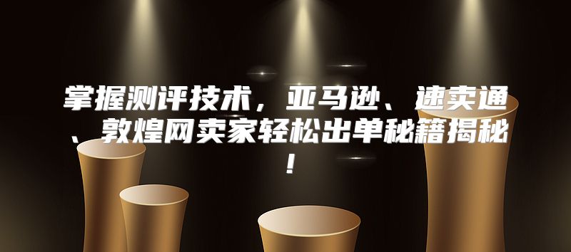 掌握测评技术，亚马逊、速卖通、敦煌网卖家轻松出单秘籍揭秘！