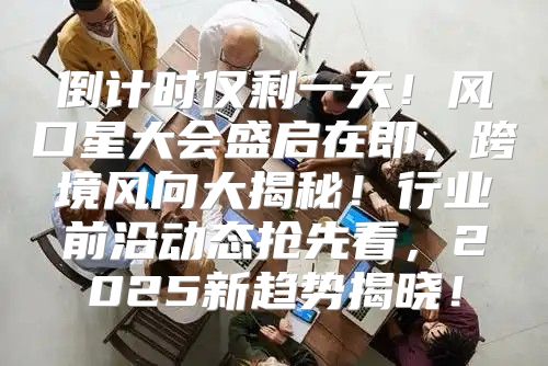 倒计时仅剩一天！风口星大会盛启在即，跨境风向大揭秘！行业前沿动态抢先看，2025新趋势揭晓！