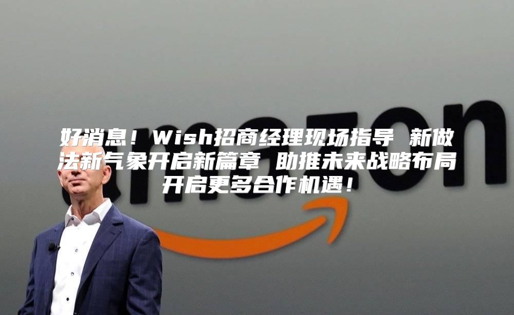 好消息！Wish招商经理现场指导 新做法新气象开启新篇章 助推未来战略布局开启更多合作机遇！