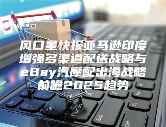 风口星快报亚马逊印度增强多渠道配送战略与eBay汽摩配出海战略前瞻2025趋势