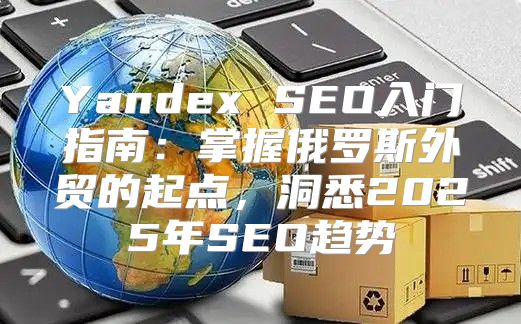 Yandex SEO入门指南：掌握俄罗斯外贸的起点，洞悉2025年SEO趋势