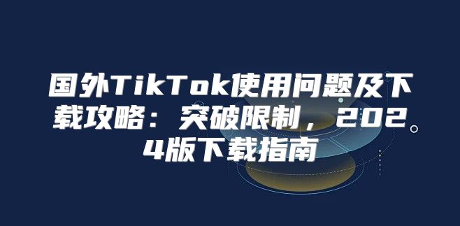 国外TikTok使用问题及下载攻略：突破限制，2025版下载指南