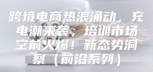 跨境电商热浪涌动，充电潮来袭，培训市场空前火爆！新态势洞察前沿系列