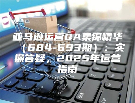 亚马逊运营QA集锦精华684-693期：实操答疑，2025年运营指南