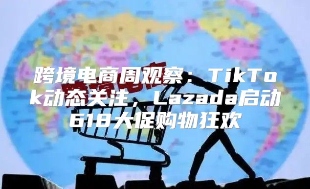 跨境电商周观察：TikTok动态关注，Lazada启动618大促购物狂欢