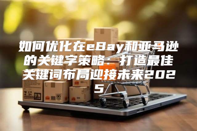 如何优化在eBay和亚马逊的关键字策略：打造最佳关键词布局迎接未来2025
