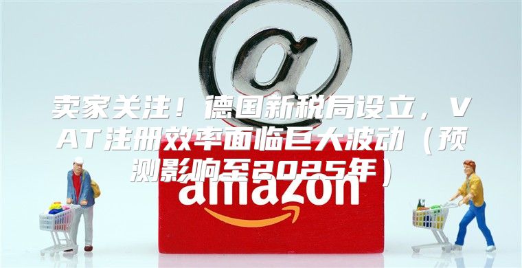卖家关注！德国新税局设立，VAT注册效率面临巨大波动预测影响至2025年