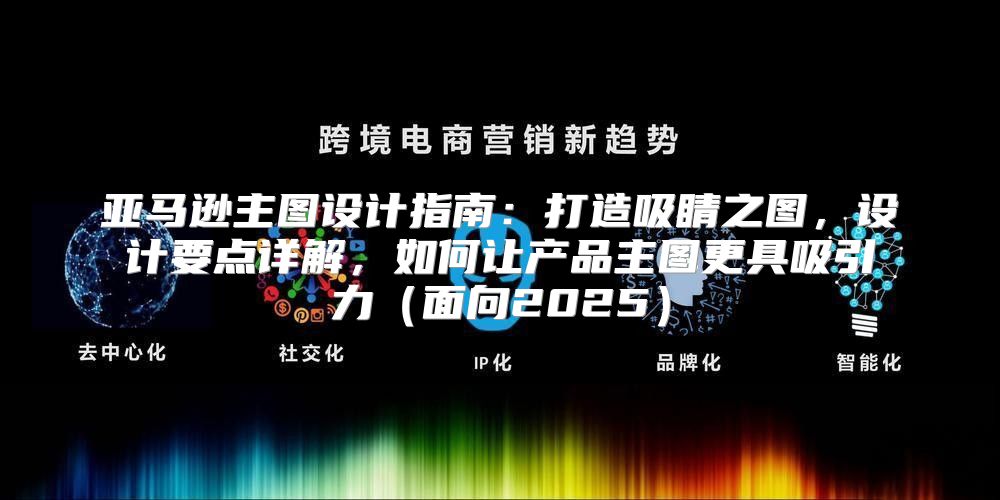 亚马逊主图设计指南：打造吸睛之图，设计要点详解，如何让产品主图更具吸引力面向2025